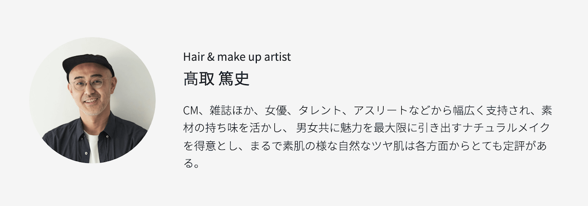 Hair & make up artist 髙取 篤史 CM、雑誌ほか、女優、タレント、アスリートなどから幅広く支持され、素材の持ち味を活かし、 男女共に魅力を最大限に引き出すナチュラルメイクを得意とし、まるで素肌の様な自然なツヤ肌は各方面からとても定評がある。