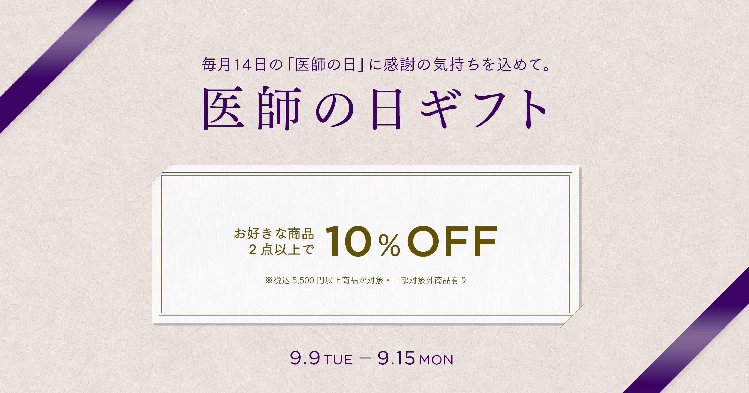 毎月14日の「医師の日」に感謝の気持ちを込めて。 医師の日ギフト お好きな商品2点以上で 10%OFF ※税込 5,500円以上商品が対象・一部対象外商品有り 9.9 TUE - 9.15 MON
