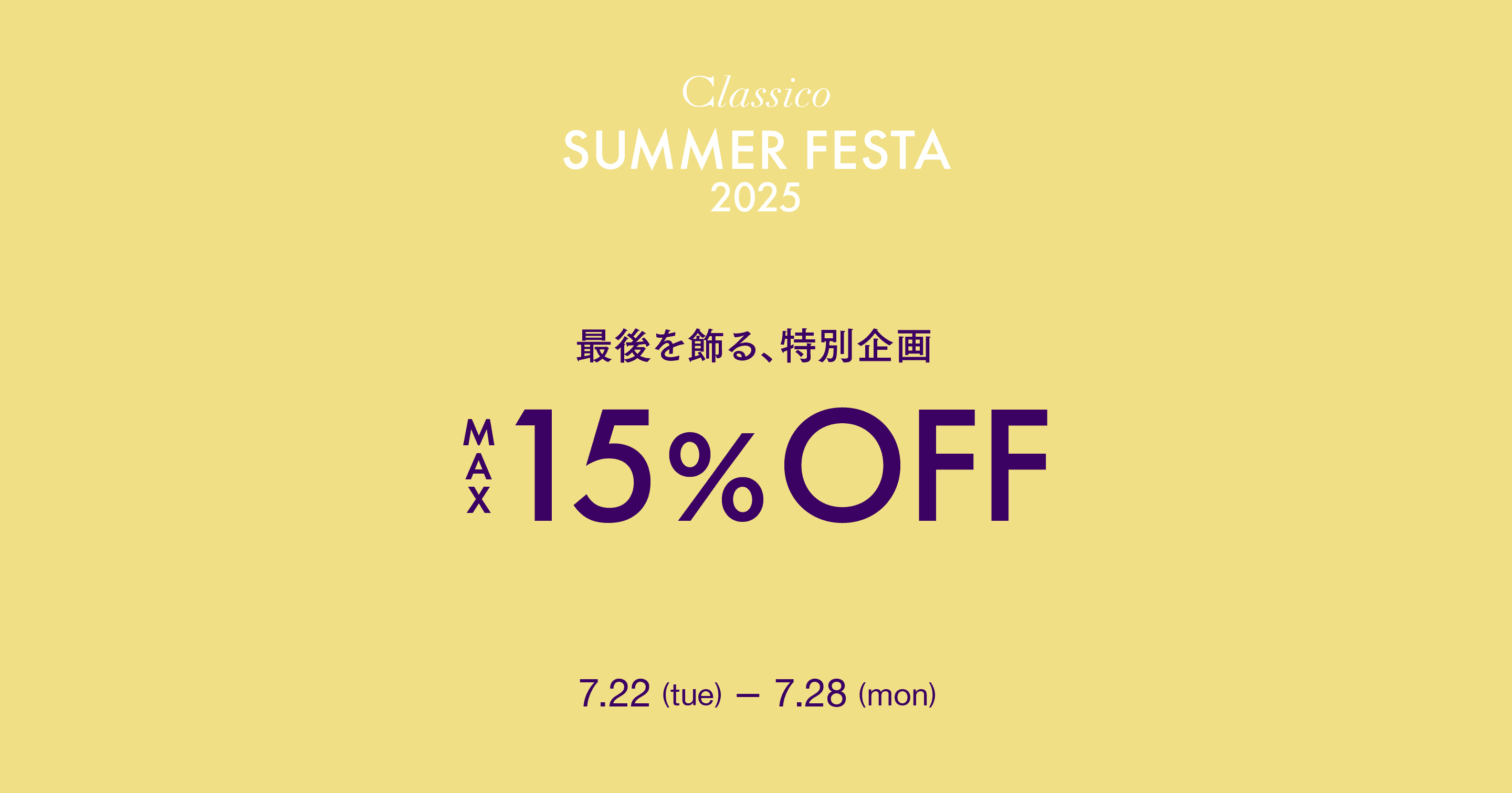 Classico SUMMER FESTA 2025 うれしい企画を詰め込んだ、夏の特別な2週間 クラシコの名品 10%OFF 7.15 (tue) 7.17 (thu) クーポン 990円OFF 7.15 (tue) 7.21 (mon) 一部商品 $15% OFF 7.22 (tue) 7.28 (mon)