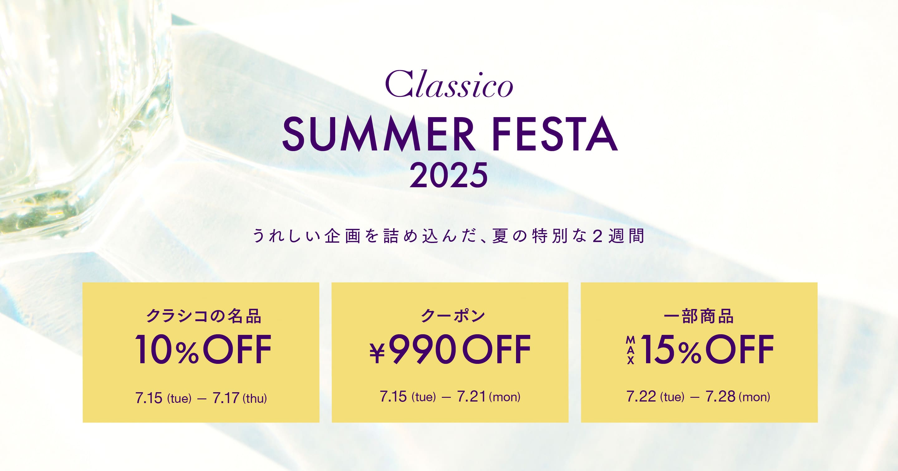 Classico SUMMER FESTA 2025 うれしい企画を詰め込んだ、夏の特別な2週間 クラシコの名品 10%OFF 7.15 (tue) 7.17 (thu) クーポン 990円OFF 7.15 (tue) 7.21 (mon) 一部商品 $15% OFF 7.22 (tue) 7.28 (mon)