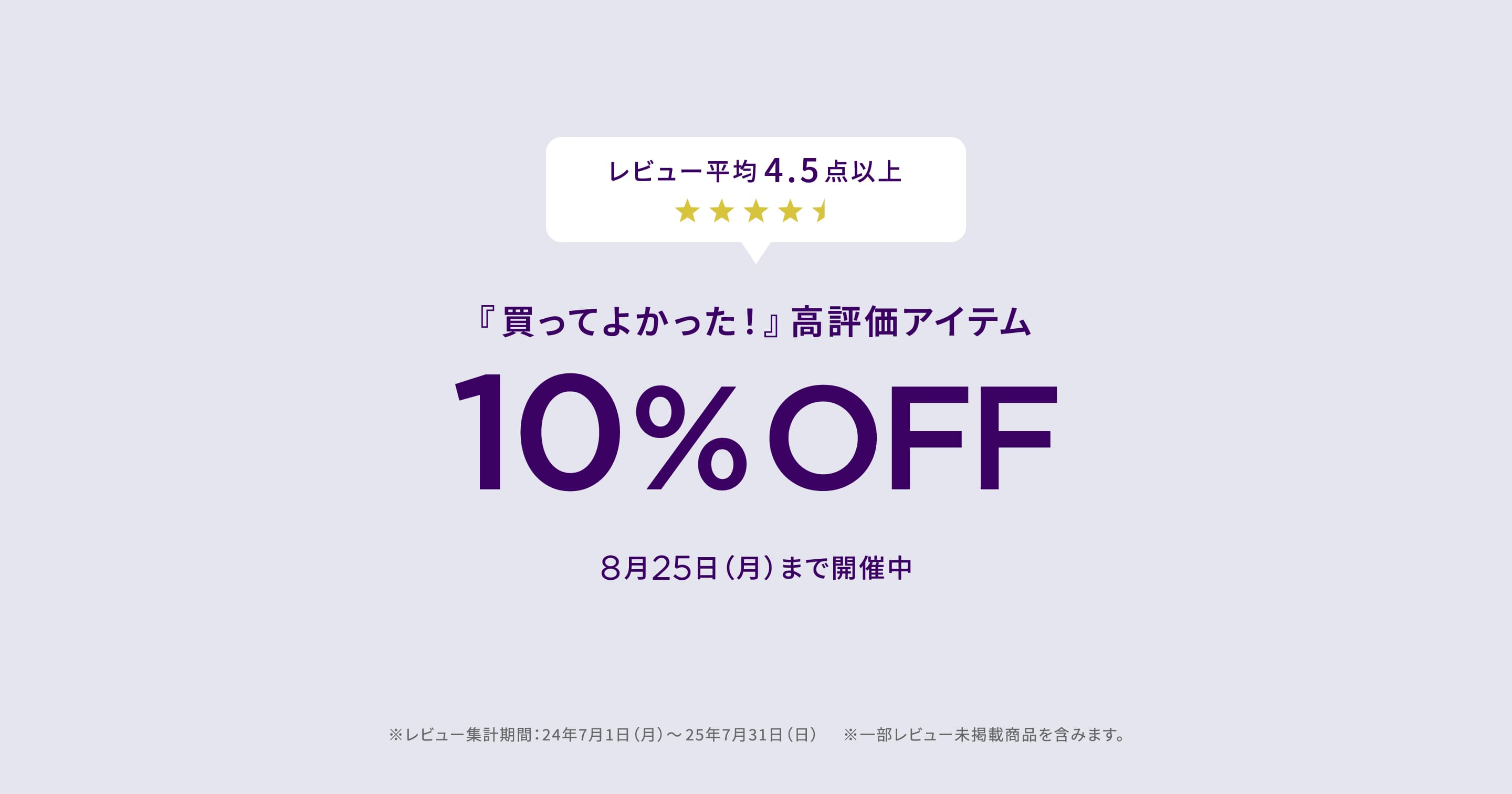 レビュー平均4.5点以上 『買ってよかった!』高評価アイテム 10% OFF 8月25日(月)まで開催中