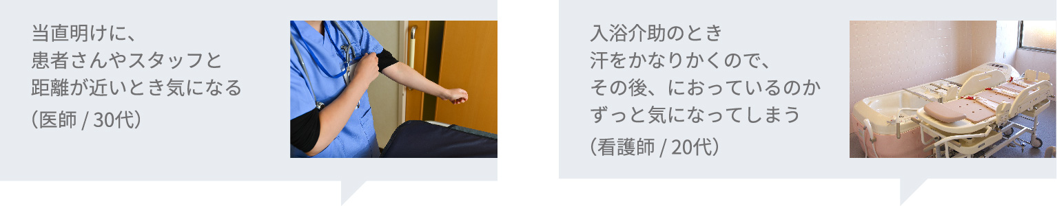 当直明けに、患者さんやスタッフと距離が近いとき気になる(医師/30代) / 入浴介助のとき汗をかなりかくので、その後、におっているのかずっと気になってしまう(看護師/20代)